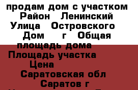 продам дом с участком › Район ­ Ленинский › Улица ­ Островского › Дом ­ 8 г › Общая площадь дома ­ 80 › Площадь участка ­ 400 › Цена ­ 1 900 000 - Саратовская обл., Саратов г. Недвижимость » Дома, коттеджи, дачи продажа   